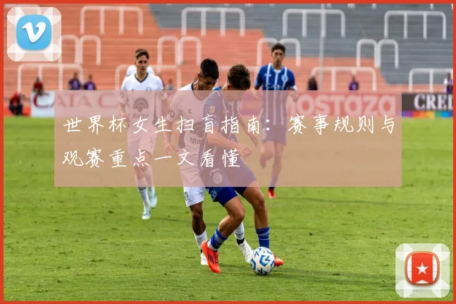 世界杯女生扫盲指南:赛事规则与观赛重点一文看懂