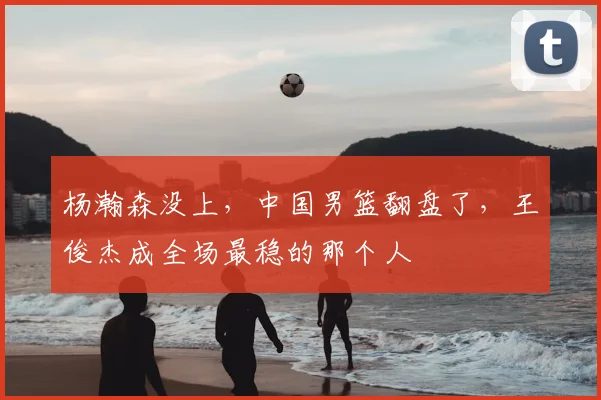 杨瀚森没上,中国男篮翻盘了,王俊杰成全场最稳的那个人